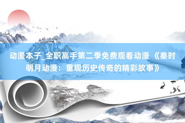 动漫本子_全职高手第二季免费观看动漫 《秦时明月动漫：重现历史传奇的精彩故事》