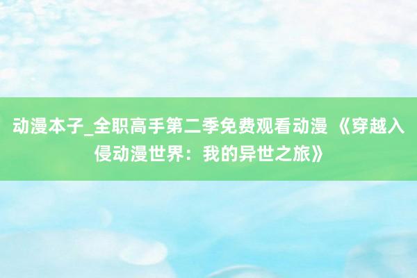 动漫本子_全职高手第二季免费观看动漫 《穿越入侵动漫世界：我的异世之旅》