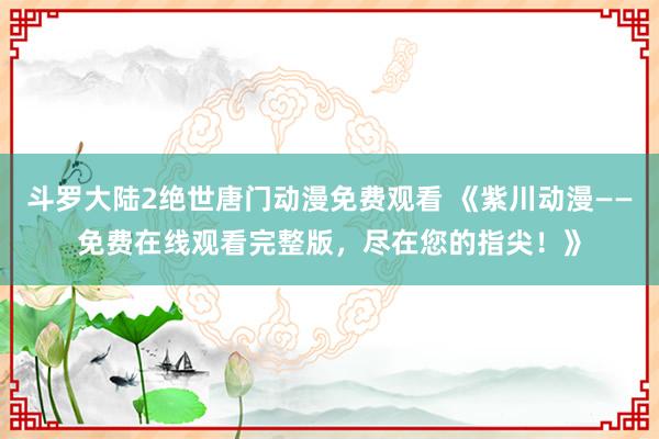 斗罗大陆2绝世唐门动漫免费观看 《紫川动漫——免费在线观看完整版，尽在您的指尖！》