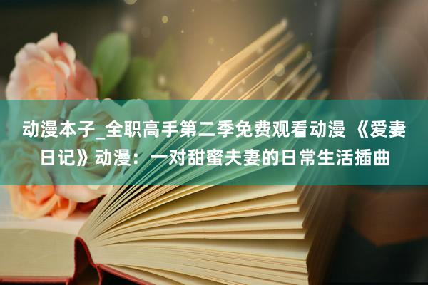 动漫本子_全职高手第二季免费观看动漫 《爱妻日记》动漫：一对甜蜜夫妻的日常生活插曲