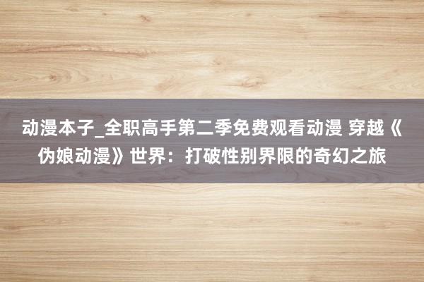 动漫本子_全职高手第二季免费观看动漫 穿越《伪娘动漫》世界：打破性别界限的奇幻之旅