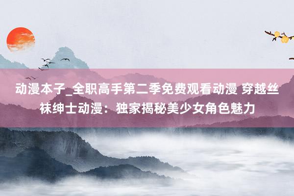 动漫本子_全职高手第二季免费观看动漫 穿越丝袜绅士动漫：独家揭秘美少女角色魅力