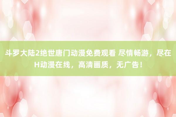 斗罗大陆2绝世唐门动漫免费观看 尽情畅游，尽在H动漫在线，高清画质，无广告！