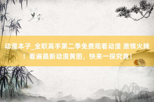 动漫本子_全职高手第二季免费观看动漫 激情火辣！看遍最新动漫黄图，快来一探究竟！