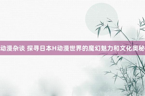 动漫杂谈 探寻日本H动漫世界的魔幻魅力和文化奥秘