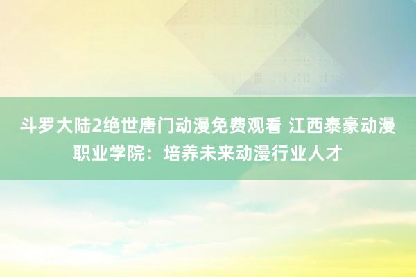 斗罗大陆2绝世唐门动漫免费观看 江西泰豪动漫职业学院：培养未来动漫行业人才