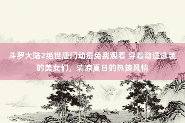 斗罗大陆2绝世唐门动漫免费观看 穿着动漫泳装的美女们，清凉夏日的热辣风情