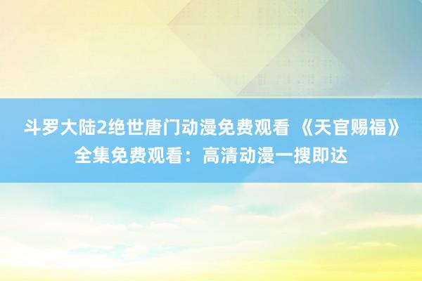 斗罗大陆2绝世唐门动漫免费观看 《天官赐福》全集免费观看：高清动漫一搜即达