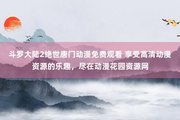 斗罗大陆2绝世唐门动漫免费观看 享受高清动漫资源的乐趣，尽在动漫花园资源网