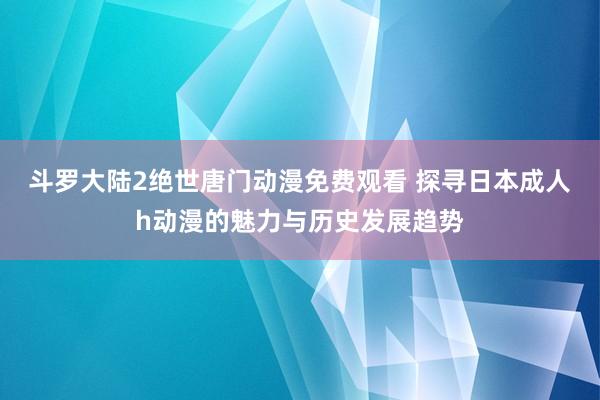 斗罗大陆2绝世唐门动漫免费观看 探寻日本成人h动漫的魅力与历史发展趋势