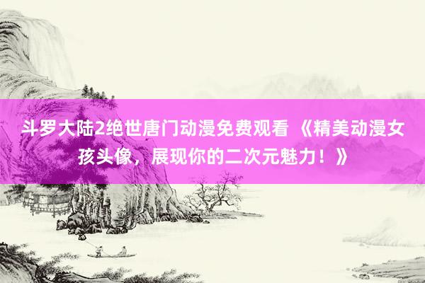 斗罗大陆2绝世唐门动漫免费观看 《精美动漫女孩头像，展现你的二次元魅力！》