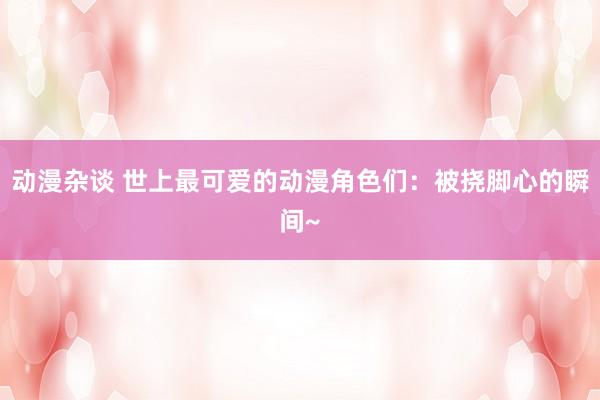 动漫杂谈 世上最可爱的动漫角色们：被挠脚心的瞬间~