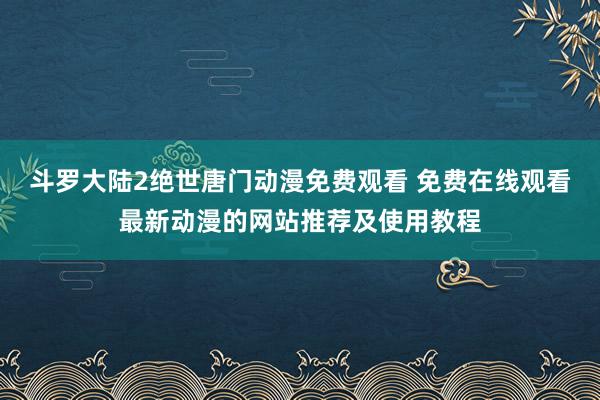 斗罗大陆2绝世唐门动漫免费观看 免费在线观看最新动漫的网站推荐及使用教程