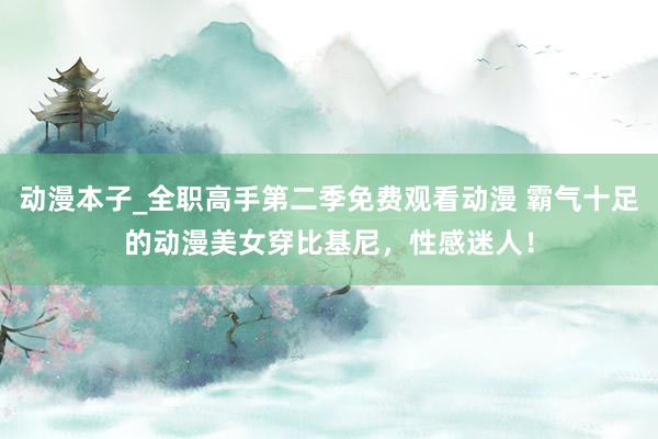 动漫本子_全职高手第二季免费观看动漫 霸气十足的动漫美女穿比基尼，性感迷人！