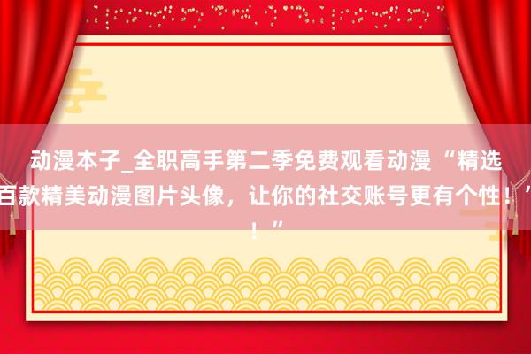 动漫本子_全职高手第二季免费观看动漫 “精选百款精美动漫图片头像，让你的社交账号更有个性！”