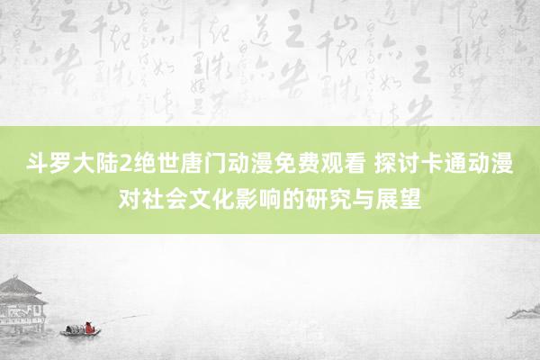 斗罗大陆2绝世唐门动漫免费观看 探讨卡通动漫对社会文化影响的研究与展望