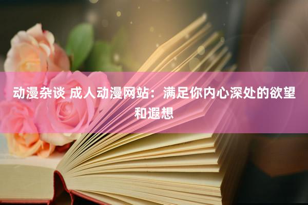 动漫杂谈 成人动漫网站：满足你内心深处的欲望和遐想
