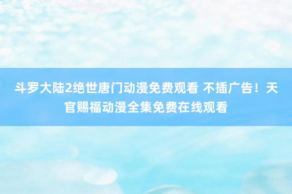 斗罗大陆2绝世唐门动漫免费观看 不插广告！天官赐福动漫全集免费在线观看