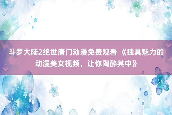 斗罗大陆2绝世唐门动漫免费观看 《独具魅力的动漫美女视频，让你陶醉其中》
