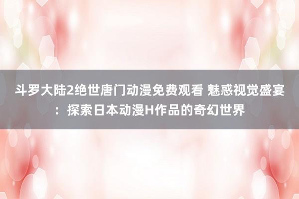 斗罗大陆2绝世唐门动漫免费观看 魅惑视觉盛宴：探索日本动漫H作品的奇幻世界