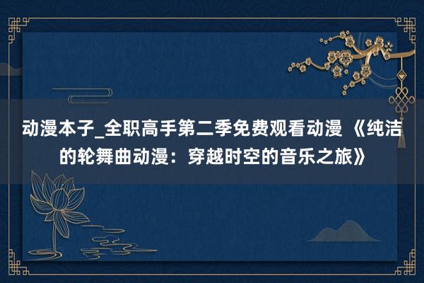 动漫本子_全职高手第二季免费观看动漫 《纯洁的轮舞曲动漫：穿越时空的音乐之旅》