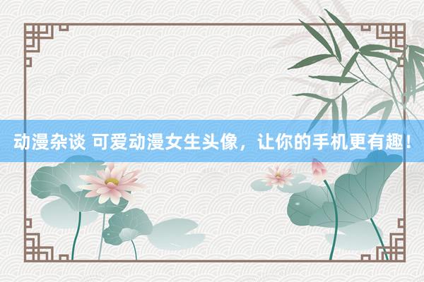 动漫杂谈 可爱动漫女生头像，让你的手机更有趣！
