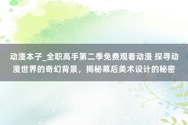 动漫本子_全职高手第二季免费观看动漫 探寻动漫世界的奇幻背景，揭秘幕后美术设计的秘密