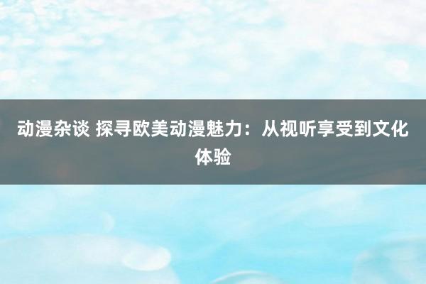 动漫杂谈 探寻欧美动漫魅力：从视听享受到文化体验