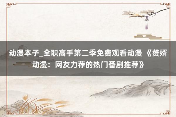 动漫本子_全职高手第二季免费观看动漫 《赘婿动漫：网友力荐的热门番剧推荐》