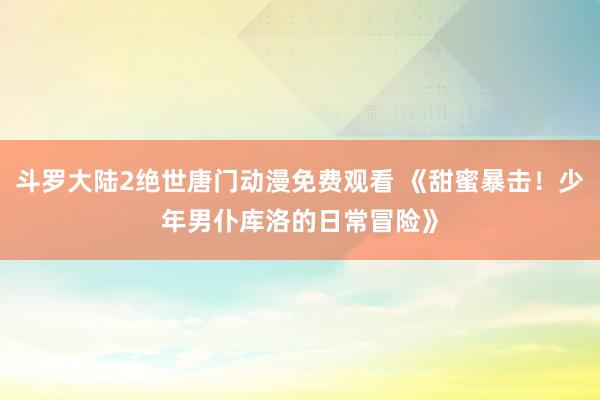 斗罗大陆2绝世唐门动漫免费观看 《甜蜜暴击！少年男仆库洛的日常冒险》