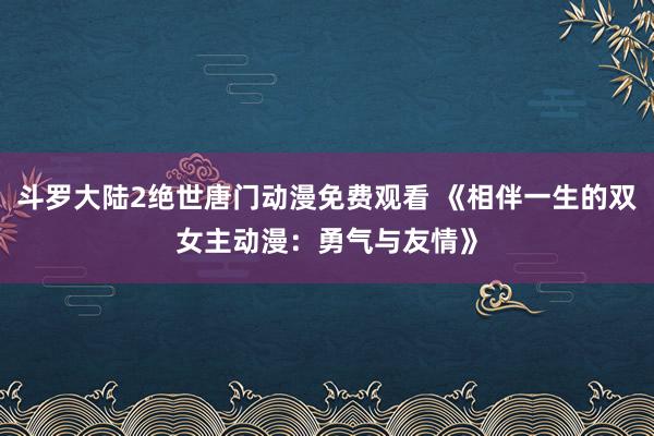 斗罗大陆2绝世唐门动漫免费观看 《相伴一生的双女主动漫：勇气与友情》