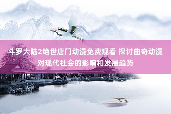 斗罗大陆2绝世唐门动漫免费观看 探讨曲奇动漫对现代社会的影响和发展趋势