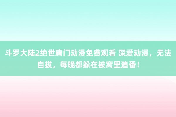 斗罗大陆2绝世唐门动漫免费观看 深爱动漫，无法自拔，每晚都躲在被窝里追番！