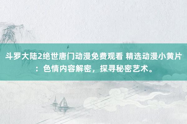 斗罗大陆2绝世唐门动漫免费观看 精选动漫小黄片：色情内容解密，探寻秘密艺术。