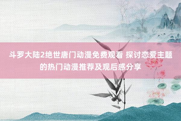 斗罗大陆2绝世唐门动漫免费观看 探讨恋爱主题的热门动漫推荐及观后感分享