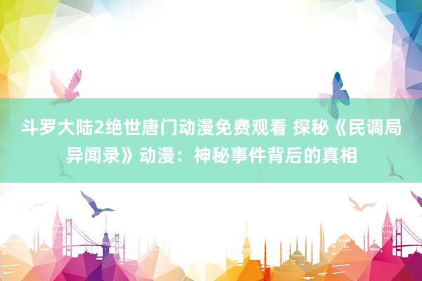 斗罗大陆2绝世唐门动漫免费观看 探秘《民调局异闻录》动漫：神秘事件背后的真相