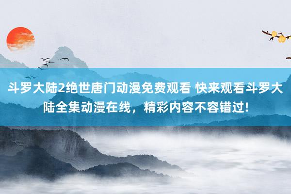 斗罗大陆2绝世唐门动漫免费观看 快来观看斗罗大陆全集动漫在线，精彩内容不容错过!