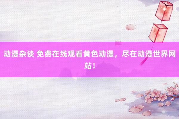 动漫杂谈 免费在线观看黄色动漫，尽在动漫世界网站！