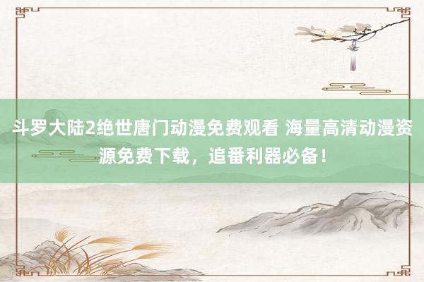 斗罗大陆2绝世唐门动漫免费观看 海量高清动漫资源免费下载，追番利器必备！