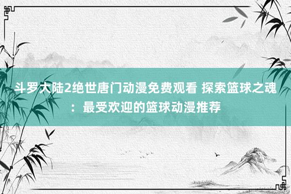 斗罗大陆2绝世唐门动漫免费观看 探索篮球之魂：最受欢迎的篮球动漫推荐