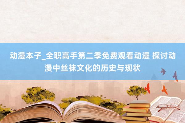 动漫本子_全职高手第二季免费观看动漫 探讨动漫中丝袜文化的历史与现状