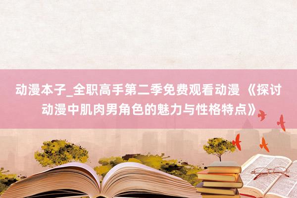 动漫本子_全职高手第二季免费观看动漫 《探讨动漫中肌肉男角色的魅力与性格特点》