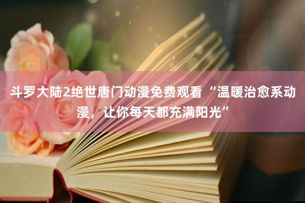 斗罗大陆2绝世唐门动漫免费观看 “温暖治愈系动漫，让你每天都充满阳光”