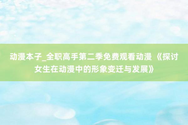 动漫本子_全职高手第二季免费观看动漫 《探讨女生在动漫中的形象变迁与发展》