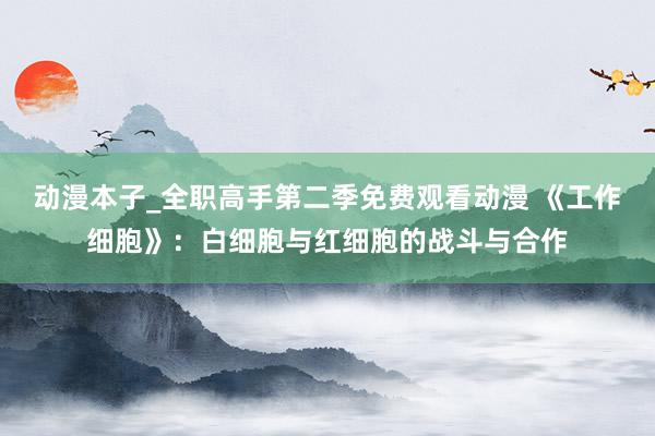 动漫本子_全职高手第二季免费观看动漫 《工作细胞》：白细胞与红细胞的战斗与合作