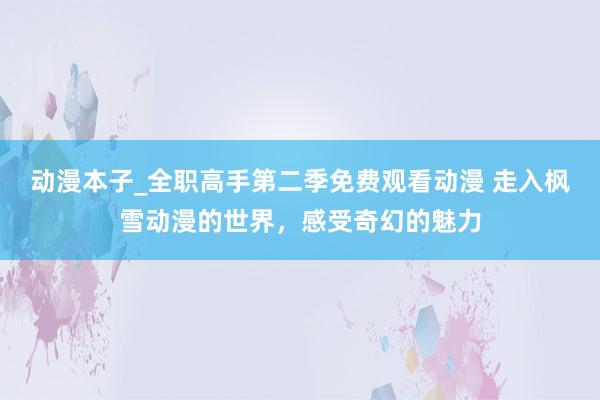 动漫本子_全职高手第二季免费观看动漫 走入枫雪动漫的世界，感受奇幻的魅力