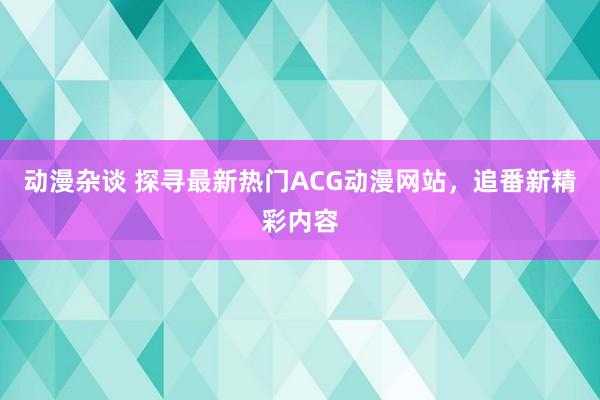 动漫杂谈 探寻最新热门ACG动漫网站，追番新精彩内容