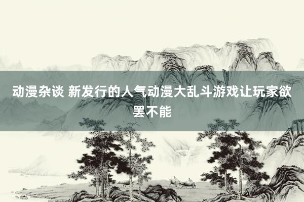 动漫杂谈 新发行的人气动漫大乱斗游戏让玩家欲罢不能