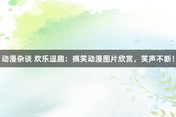 动漫杂谈 欢乐逗趣：搞笑动漫图片欣赏，笑声不断！