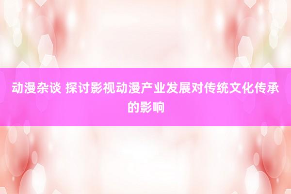 动漫杂谈 探讨影视动漫产业发展对传统文化传承的影响